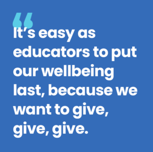 It's easy as educators to put our wellbeing last, because we want to give, give, give.