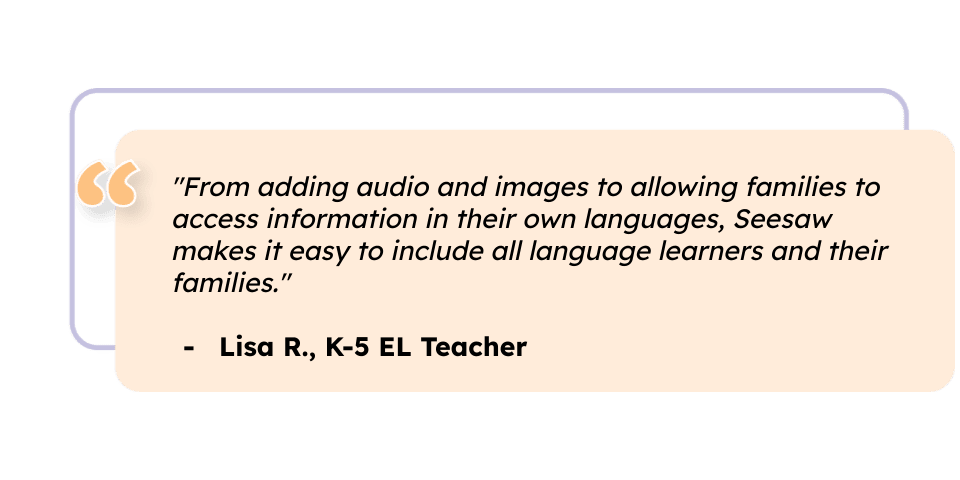 "From adding audio and images to allowing families to access information in their own languages, Seesaw makes it easy to include all language learners and their families." Lisa R., K-5 EL Teacher